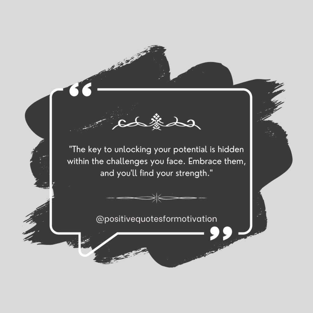 "The key to unlocking your potential is hidden within the challenges you face. Embrace them, and you'll find your strength."